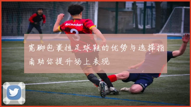 宽脚包裹性足球鞋的优势与选择指南助你提升场上表现