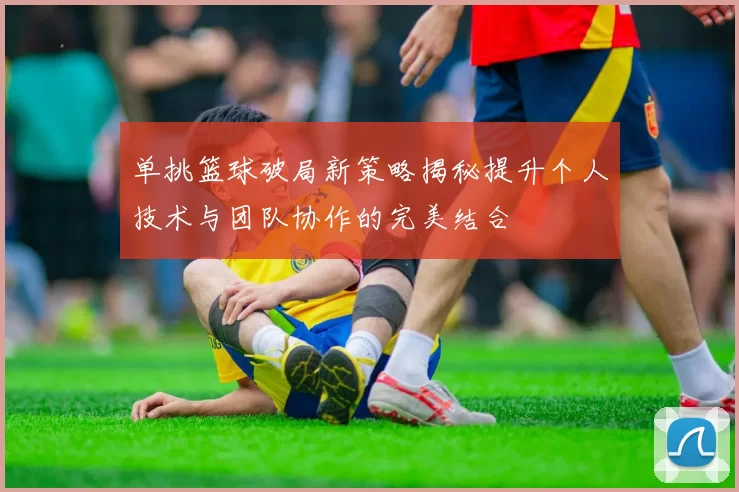 单挑篮球破局新策略揭秘提升个人技术与团队协作的完美结合