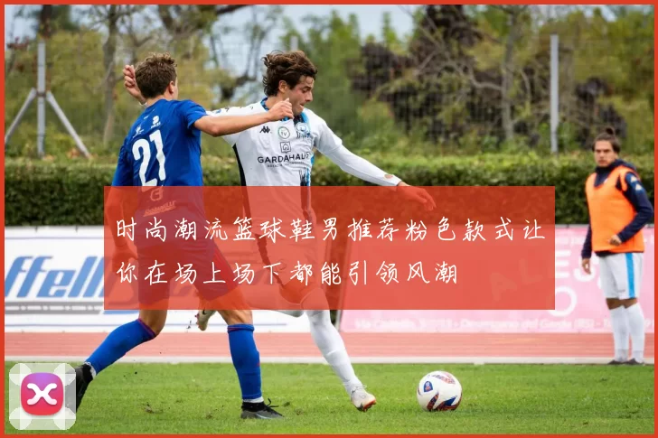 时尚潮流篮球鞋男推荐粉色款式让你在场上场下都能引领风潮