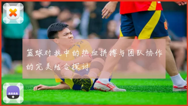 篮球对抗中的热血拼搏与团队协作的完美结合探讨